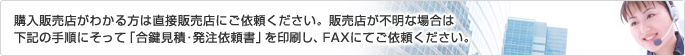 購入販売店がわかる方は直接販売店にご依頼ください。販売店が不明な場合は下記の手順にそって「合鍵見積・発注依頼書」を印刷し、FAXにてご依頼ください。