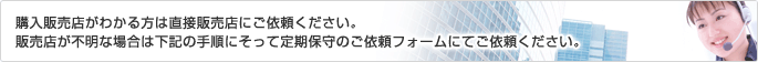 購入販売店がわかる方は直接販売店にご依頼ください。販売店が不明な場合は下記の手順にそって定期保守のご依頼フォームにてご依頼ください。