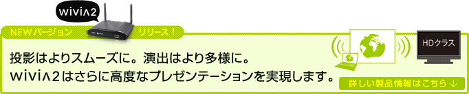 NEWバージョンリリース 投影はよりスムーズに。 演出はより多様に。wivia2はさらに高度なプレゼンテーションを実現します。詳しい製品情報はこちら