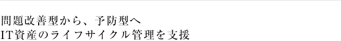 問題改善型から、予防型へ IT資産のライフサイクル管理を支援