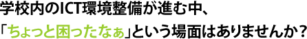 学校内のICT環境整備が進む中、「ちょっと困ったなぁ」という場面はありませんか？