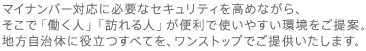 マイナンバー対応に必要なセキュリティを高めながら、
そこで「働く人」「訪れる人」が便利で使いやすい環境をご提案。地方自治体に役立つすべてを、ワンストップでご提供いたします。