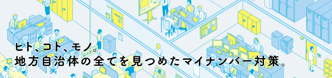 ヒト、コト、モノ。　地方自治体の全てを見つめたマイナンバー対策。