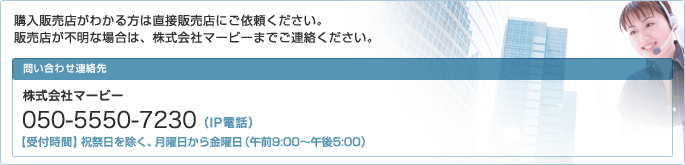 購入販売店がわかる方は直接販売店にご依頼ください。販売店が不明な場合は、株式会社マービーまでご連絡ください。株式会社マービー050-5550-7230（祝祭日を除く、月曜日から金曜日 午前9:00～午後5:00）