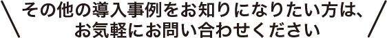 その他の導入事例をお知りになりたい方は、お気軽にお問い合わせください