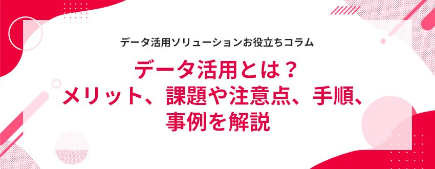データ活用とは?メリット、課題や注意点、手順、事例を解説