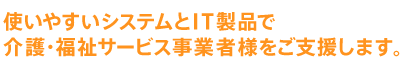 使いやすいシステムとIT製品で介護・福祉サービス事業者さまをご支援します。