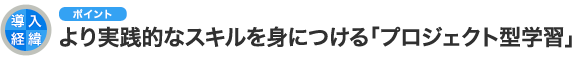 導入経緯のポイント より実践的なスキルを身につける「プロジェクト型学習」