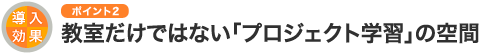 導入効果のポイント2 教室だけではない「プロジェクト学習」の空間