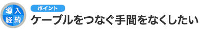 導入経緯のポイント ケーブルをつなぐ手間をなくしたい