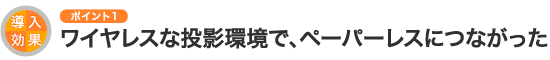 導入効果のポイント1 ワイヤレスな投影環境で、ペーパーレスにつながった