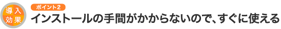 導入効果のポイント2 インストールの手間がかからないので、すぐに使える