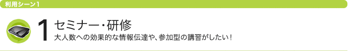 利用シーン1 セミナー・研修 大人数への効果的な情報伝達や、参加型の講習がしたい！