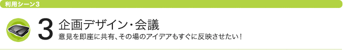 利用シーン3 企画デザイン・会議 意見を即座に共有、その場のアイデアもすぐに反映させたい！